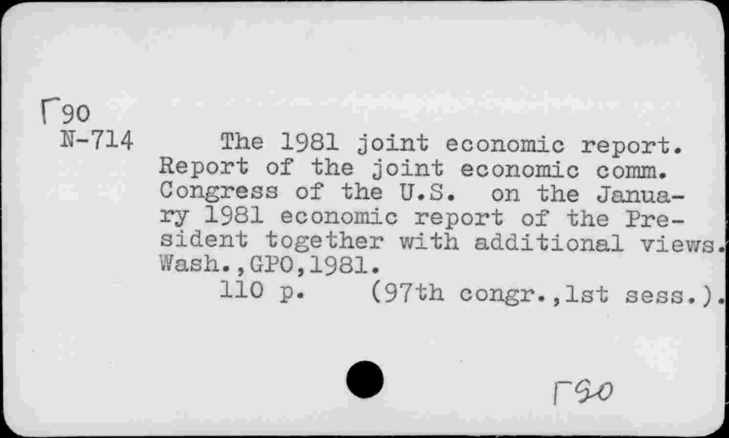 ﻿f90
N-714 The 1981 joint economic report. Report of the joint economic comm. Congress of the U.S. on the January 1981 economic report of the President together with additional views Wash.,GPO,1981.
HO p. (97th congr. ,1st sess.)